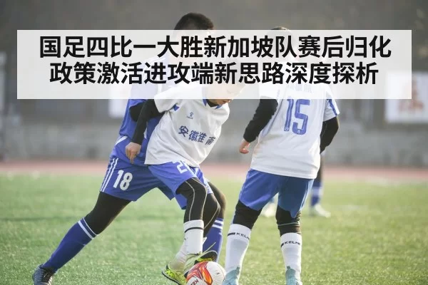 国足四比一大胜新加坡队赛后归化政策激活进攻端新思路深度探析