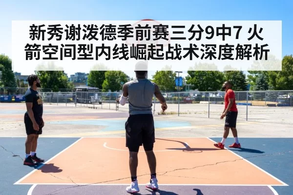 新秀谢泼德季前赛三分9中7 火箭空间型内线崛起战术深度解析