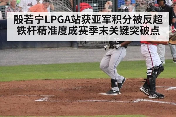 殷若宁LPGA站获亚军积分被反超 铁杆精准度成赛季末关键突破点