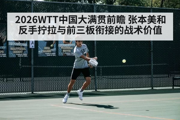 2026WTT中国大满贯前瞻 张本美和反手拧拉与前三板衔接的战术价值